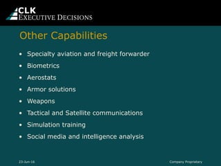 Company Proprietary
• Specialty aviation and freight forwarder
• Biometrics
• Aerostats
• Armor solutions
• Weapons
• Tactical and Satellite communications
• Simulation training
• Social media and intelligence analysis
23-Jun-16
Other Capabilities
 