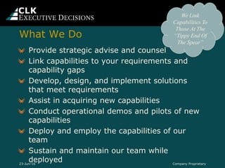 Provide strategic advise and counsel
Link capabilities to your requirements and
capability gaps
Develop, design, and implement solutions
that meet requirements
Assist in acquiring new capabilities
Conduct operational demos and pilots of new
capabilities
Deploy and employ the capabilities of our
team
Sustain and maintain our team while
deployed Company Proprietary
We Link
Capabilities To
Those At The
“Tippy End Of
The Spear”
23-Jun-16
What We Do
 