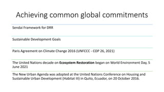 Achieving common global commitments
Sendai Framework for DRR
Sustainable Development Goals
Paris Agreement on Climate Change 2016 (UNFCCC - COP 26, 2021)
The United Nations decade on Ecosystem Restoration began on World Environment Day, 5
June 2021
The New Urban Agenda was adopted at the United Nations Conference on Housing and
Sustainable Urban Development (Habitat III) in Quito, Ecuador, on 20 October 2016.
 