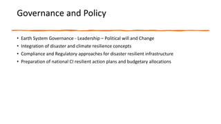 Governance and Policy
• Earth System Governance - Leadership – Political will and Change
• Integration of disaster and climate resilience concepts
• Compliance and Regulatory approaches for disaster resilient infrastructure
• Preparation of national CI resilient action plans and budgetary allocations
 