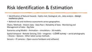 Risk Identification & Estimation
• Identification of Natural Hazards - Hydro-met, Geological, etc., data analysis - design
resilience plans
• National risk and resilience assessments across geographies.
(Tools / Methods - Historic data - Data Poor | Reliability of data - Monitoring and
Management of data – Big Data
Scenarios using Models – Animation – simulations – 3d models.
Spatial temporal - Remote Sensing / GIS – imageries – LiDAR survey – aerial photography
– Drones – Kytoons - Other latest survey methods
Sensors – IP cameras – Open-source hardware and software)
 