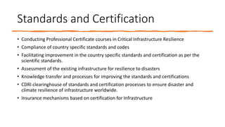 Standards and Certification
• Conducting Professional Certificate courses in Critical Infrastructure Resilience
• Compliance of country specific standards and codes
• Facilitating improvement in the country specific standards and certification as per the
scientific standards.
• Assessment of the existing infrastructure for resilience to disasters
• Knowledge transfer and processes for improving the standards and certifications
• CDRI clearinghouse of standards and certification processes to ensure disaster and
climate resilience of infrastructure worldwide.
• Insurance mechanisms based on certification for Infrastructure
 