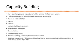 Capacity Building
• Share scientifically accurate knowledge for building resilience of infrastructure systems
• Capacity development for Preparedness and post-disaster reconstruction
• Awareness and sensitization
• Trainings
• Exposure
• Institution building / Organisation
• Networking and engagement
• Communications
• Online e-courses, MOOCs
• Webinars / Meetings / Seminars / Conferences / Conventions
• Knowledge management - Publications and Knowledge sharing - generate knowledge products as evidence for
policy-making process - Open Data
 