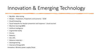 Innovation & Emerging Technology
• Big data - data mining
• Models – Predictions, Projections and scenarios – GCM
• Cloud Computing
• Social networks for disaster prevention and response – cloud sourced
• Machine learning (BBN)
• Artificial Intelligence
• Augmented reality
• Drones
• Robotics
• GIS, GPS,
• Advance materials –
• Geoengineering
• Internet of things (IOT)
Innovation: Wireless power supply (Tesla)
 