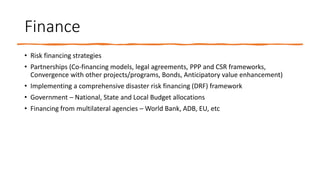 Finance
• Risk financing strategies
• Partnerships (Co-financing models, legal agreements, PPP and CSR frameworks,
Convergence with other projects/programs, Bonds, Anticipatory value enhancement)
• Implementing a comprehensive disaster risk financing (DRF) framework
• Government – National, State and Local Budget allocations
• Financing from multilateral agencies – World Bank, ADB, EU, etc
 