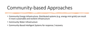 Community-based Approaches
• Community Energy Infrastructure. Distributed systems (e.g. energy mini-grids) can result
in more sustainable and resilient infrastructure
• Community Water Infrastructure
• Community-Based Intelligent Systems for response / recovery
 