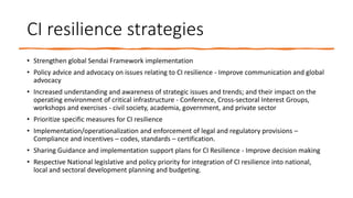 CI resilience strategies
• Strengthen global Sendai Framework implementation
• Policy advice and advocacy on issues relating to CI resilience - Improve communication and global
advocacy
• Increased understanding and awareness of strategic issues and trends; and their impact on the
operating environment of critical infrastructure - Conference, Cross-sectoral Interest Groups,
workshops and exercises - civil society, academia, government, and private sector
• Prioritize specific measures for CI resilience
• Implementation/operationalization and enforcement of legal and regulatory provisions –
Compliance and incentives – codes, standards – certification.
• Sharing Guidance and implementation support plans for CI Resilience - Improve decision making
• Respective National legislative and policy priority for integration of CI resilience into national,
local and sectoral development planning and budgeting.
 