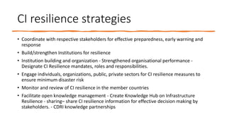 CI resilience strategies
• Coordinate with respective stakeholders for effective preparedness, early warning and
response
• Build/strengthen Institutions for resilience
• Institution building and organization - Strengthened organisational performance -
Designate CI Resilience mandates, roles and responsibilities.
• Engage individuals, organizations, public, private sectors for CI resilience measures to
ensure minimum disaster risk
• Monitor and review of CI resilience in the member countries
• Facilitate open knowledge management - Create Knowledge Hub on Infrastructure
Resilience - sharing– share CI resilience information for effective decision making by
stakeholders. - CDRI knowledge partnerships
 