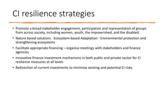 CI resilience strategies
• Promote a broad stakeholder engagement, participation and representation of groups
from across society, including women, youth, the impoverished, and the disabled.
• Nature based solutions - Ecosystem-based Adaptation - Environmental protection and
strengthening ecosystems
• Facilitate appropriate financing – organise meetings with stakeholders and finance
agencies
• Innovative finance investment mechanisms in both public and private-sector for CI
resilience measures at all levels
• Redirection of current investments to minimize existing and potential CI risks.
 