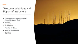 Telecommunications and
Digital Infrastructure
• Communications using Audio /
Video / Images / Text
• Internet,
• IT solutions,
• Internet of Things
• Artificial Intelligence
• Big Data
 