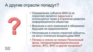 А другие отрасли попадут?
• Определение субъекта КИИ (а не
отраслей) является закрытым и
используется также в Стратегии развития
информационного общества
• Внесение в него изменений в обозримом
будущем не предполагается
• Непопавшие в список отраслей субъекты,
не могут считаться владельцами КИИ
• Почему в список не попал Пенсионный
фонд?
 