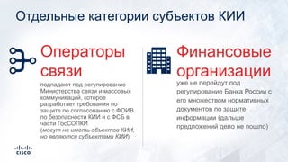 Отдельные категории субъектов КИИ
уже не перейдут под
регулирование Банка России с
его множеством нормативных
документов по защите
информации (дальше
предложений дело не пошло)
Финансовые
организации
подпадают под регулирование
Министерства связи и массовых
коммуникаций, которое
разработает требования по
защите по согласованию с ФОИВ
по безопасности КИИ и с ФСБ в
части ГосСОПКИ
(могут не иметь объектов КИИ,
но являются субъектами КИИ)
Операторы
связи
 