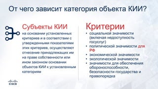От чего зависит категория объекта КИИ?
• социальной значимости
(включая недоступность
госуслуг)
• политической значимости для
РФ
• экономической значимости
• экологической значимости
• значимости для обеспечения
обороноспособности,
безопасности государства и
правопорядка
Критерии
на основании установленных
критериев и в соответствии с
утвержденными показателями
этих критериев, осуществляют
отнесение принадлежащих им
на праве собственности или
ином законном основании
объектов КИИ к установленным
категориям
Субъекты КИИ
 