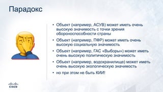 Парадокс
• Объект (например, АСУВ) может иметь очень
высокую значимость с точки зрения
обороноспособности страны
• Объект (например, ПФР) может иметь очень
высокую социальную значимость
• Объект (например, ГАС «Выборы») может иметь
очень высокую политическую значимость
• Объект (например, водохранилище) может иметь
очень высокую экологическую значимость
• но при этом не быть КИИ!
🤦
 