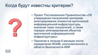 Когда будут известны критерии?
• Проект Постановления Правительства «Об
утверждении показателей критериев
категорирования элементов критической
информационной инфраструктуры,
значений таких показателей, а также
порядка категорирования объектов
критической информационной
инфраструктуры»
• Принятие в течение 6 месяцев после
определения ФОИВ, уполномоченного в
области безопасности КИИ
 
