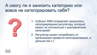 А смогу ли я занизить категорию или
вовсе не категорировать себя?
1. Субъект КИИ отправляет результаты
категорирования регулятору, который
может не согласиться с выставленной
категорией
2. Регулятор может потребовать от
организации провести категорирование, а
дальше см.п.1
 