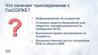 Что означает присоединение к
ГосСОПКЕ?
• Информирование об инцидентах
• Установка средств обнаружения атак
(вероятно, сертифицированных по
требованиях ФСБ)
• Выполнение правил реагирования на
инциденты
• Беспрепятственный доступ сотрудников
ФСБ на объекты КИИ
 