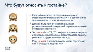 Что будут относить к гостайне?
• К гостайне относятся сведения о мерах по
обеспечению безопасности КИИ и о состоянии ее
защищенности от компьютерных атак
• Должен быть принят нормативный акт,
устанавливающий конкретный перечень сведений,
относимых к гостайне
• Это могут быть ТЗ, ТП, информация о госзакупках
и тендерах, применяемые меры/средства защиты,
результаты аудитов/пентестов и др.
• Речь не идет о необходимости иметь сертификат
на ГТ у средств защиты КИИ
🙈
🙉
🙊
 