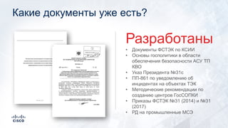 Какие документы уже есть?
• Документы ФСТЭК по КСИИ
• Основы госполитики в области
обеспечения безопасности АСУ ТП
КВО
• Указ Президента №31с
• ПП-861 по уведомлению об
инцидентах на объектах ТЭК
• Методические рекомендации по
созданию центров ГосСОПКИ
• Приказы ФСТЭК №31 (2014) и №31
(2017)
• РД на промышленные МСЭ
Разработаны
 
