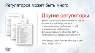 Регуляторов может быть много
имеют право по согласованию с ФОИВ по
безопасности КИИ установить
дополнительные требования по ИБ,
учитывающие особенности
функционирования объектов КИИ в
установленных сферах деятельности
Другие регуляторы
МинЭнерго, Банк России, Минтранс уже
ведут такую работу
 