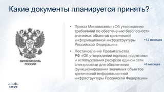 Какие документы планируется принять?
• Приказ Минкомсвязи «Об утверждении
требований по обеспечению безопасности
значимых объектов критической
информационной инфраструктуры
Российской Федерации»
• Постановление Правительства
РФ «Об утверждении порядка подготовки
и использования ресурсов единой сети
электросвязи для обеспечения
функционирования значимых объектов
критической информационной
инфраструктуры Российской Федерации»
+6 месяцев
+12 месяцев
 