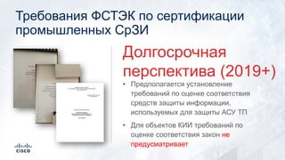 Требования ФСТЭК по сертификации
промышленных СрЗИ
• Предполагается установление
требований по оценке соответствия
средств защиты информации,
используемых для защиты АСУ ТП
• Для объектов КИИ требований по
оценке соответствия закон не
предусматривает
Долгосрочная
перспектива (2019+)
 