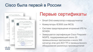 Cisco была первой в России
• Smart Grid коммутатор и маршрутизатор
• Коммутаторы IE3000 (как МСЭ)
• Система предотвращения вторжений IPS for
SCADA
Первые сертификаты
• Завершается сертификация Cisco Firepower
NGIPS, поддерживающий около 20
промышленных протоколов и около 300
сигнатур атак для АСУ ТП и промышленного
оборудования различных производителей
 