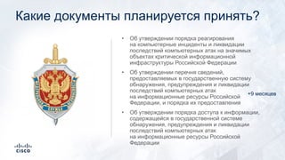 Какие документы планируется принять?
• Об утверждении порядка реагирования
на компьютерные инциденты и ликвидации
последствий компьютерных атак на значимых
объектах критической информационной
инфраструктуры Российской Федерации
• Об утверждении перечня сведений,
предоставляемых в государственную систему
обнаружения, предупреждения и ликвидации
последствий компьютерных атак
на информационные ресурсы Российской
Федерации, и порядка их предоставления
• Об утверждении порядка доступа к информации,
содержащейся в государственной системе
обнаружения, предупреждения и ликвидации
последствий компьютерных атак
на информационные ресурсы Российской
Федерации
+9 месяцев
 