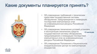 Какие документы планируется принять?
• Об утверждении требований к техническим
средствам государственной системы
обнаружения, предупреждения и ликвидации
последствий компьютерных атак
на информационные ресурсы Российской
Федерации
• Об утверждении технических условий установки
и эксплуатации технических средств
государственной системы обнаружения,
предупреждения и ликвидации последствий
компьютерных атак на информационные
ресурсы Российской Федерации
• Об утверждении Положения о Национальном
координационном центре по компьютерным
инцидентам
+9 месяцев
 