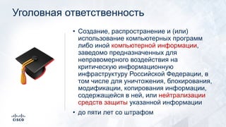 Уголовная ответственность
• Создание, распространение и (или)
использование компьютерных программ
либо иной компьютерной информации,
заведомо предназначенных для
неправомерного воздействия на
критическую информационную
инфраструктуру Российской Федерации, в
том числе для уничтожения, блокирования,
модификации, копирования информации,
содержащейся в ней, или нейтрализации
средств защиты указанной информации
• до пяти лет со штрафом
🎓
 