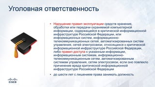 Уголовная ответственность
• Нарушение правил эксплуатации средств хранения,
обработки или передачи охраняемой компьютерной
информации, содержащейся в критической информационной
инфраструктуре Российской Федерации, или
информационных систем, информационно-
телекоммуникационных сетей, автоматизированных систем
управления, сетей электросвязи, относящихся к критической
информационной инфраструктуре Российской Федерации,
либо правил доступа к указанным информации,
информационным системам, информационно-
телекоммуникационным сетям, автоматизированным
системам управления, сетям электросвязи, если оно повлекло
причинение вреда критической информационной
инфраструктуре Российской Федерации
• до шести лет с лишением права занимать должность
🎓
 