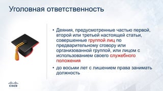 Уголовная ответственность
• Деяния, предусмотренные частью первой,
второй или третьей настоящей статьи,
совершенные группой лиц по
предварительному сговору или
организованной группой, или лицом с
использованием своего служебного
положения
• до восьми лет с лишением права занимать
должность
🎓
 