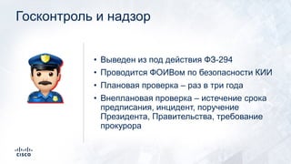 Госконтроль и надзор
• Выведен из под действия ФЗ-294
• Проводится ФОИВом по безопасности КИИ
• Плановая проверка – раз в три года
• Внеплановая проверка – истечение срока
предписания, инцидент, поручение
Президента, Правительства, требование
прокурора
+
 
