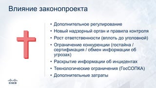 Влияние законопроекта
• Дополнительное регулирование
• Новый надзорный орган и правила контроля
• Рост ответственности (вплоть до уголовной)
• Ограничение конкуренции (гостайна /
сертификация / обмен информации об
угрозах)
• Раскрытие информации об инцидентах
• Технологические ограничения (ГосСОПКА)
• Дополнительные затраты
 