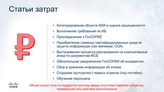 Статьи затрат
• Категорирование объекта КИИ и оценка защищенности
• Выполнение требований по ИБ
• Присоединение к ГосСОПКЕ
• Приобретение (замена) сертифицированных средств
защиты информации (как минимум, СОА)
• Выстраивание процесса реагирования на компьютерные
атаки по документам ФСБ
• Обязательное уведомление ГосСОПКИ об инцидентах
• Сбор и хранение информации об атаках
• Создание (аутсорсинг) первых отделов (под гостайну)
• Обучение персонала
Объем затрат пока не поддается прогнозу ввиду отсутствия перечня субъектов,
попадающих под действие законопроекта
 