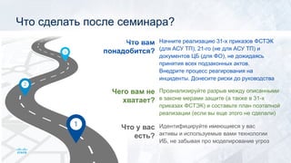 Что у вас
есть?
Чего вам не
хватает?
Что вам
понадобится?
Идентифицируйте имеющиеся у вас
активы и используемые вами технологии
ИБ, не забывая про моделирование угроз
Проанализируйте разрыв между описанными
в законе мерами защите (а также в 31-х
приказах ФСТЭК) и составьте план поэтапной
реализации (если вы еще этого не сделали)
Начните реализацию 31-х приказов ФСТЭК
(для АСУ ТП), 21-го (не для АСУ ТП) и
документов ЦБ (для ФО), не дожидаясь
принятия всех подзаконных актов.
Внедрите процесс реагирования на
инциденты. Донесите риски до руководства
Что сделать после семинара?
 
