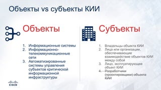 Объекты vs субъекты КИИ
1. Владельцы объекта КИИ
2. Лица или организации,
обеспечивающие
взаимодействие объектов КИИ
между собой
3. Лицо, эксплуатирующее
объект КИИ
4. Разработчики
(проектировщики) объекта
КИИ
Субъекты
1. Информационные системы
2. Информационно-
телекоммуникационные
сети
3. Автоматизированные
системы управления
субъектов критической
информационной
инфраструктуры
Объекты
 