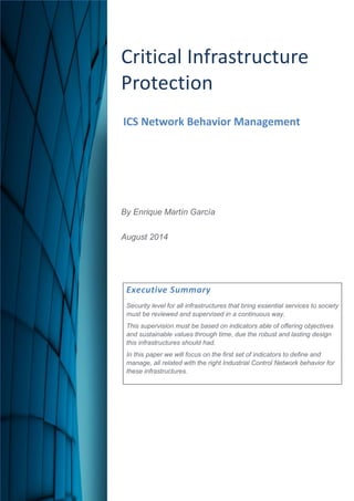 Critical Infrastructure Protection 
ICS Network Behavior Management 
By Enrique Martín García 
August 2014 
Executive Summary 
Security level for all infrastructures that bring essential services to society must be reviewed and supervised in a continuous way. 
This supervision must be based on indicators able of offering objectives and sustainable values through time, due the robust and lasting design this infrastructures should had. 
In this paper we will focus on the first set of indicators to define and manage, all related with the right Industrial Control Network behavior for these infrastructures. 
 