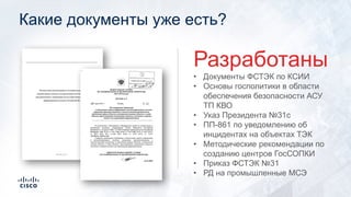 Какие документы уже есть?
• Документы ФСТЭК по КСИИ
• Основы госполитики в области
обеспечения безопасности АСУ
ТП КВО
• Указ Президента №31с
• ПП-861 по уведомлению об
инцидентах на объектах ТЭК
• Методические рекомендации по
созданию центров ГосСОПКИ
• Приказ ФСТЭК №31
• РД на промышленные МСЭ
Разработаны
 