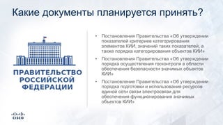 Какие документы планируется принять?
• Постановления Правительства «Об утверждении
показателей критериев категорирования
элементов КИИ, значений таких показателей, а
также порядка категорирования объектов КИИ»
• Постановления Правительства «Об утверждении
порядка осуществления госконтроля в области
обеспечения безопасности значимых объектов
КИИ»
• Постановление Правительства «Об утверждении
порядка подготовки и использования ресурсов
единой сети связи электросвязи для
обеспечения функционирования значимых
объектов КИИ»
 