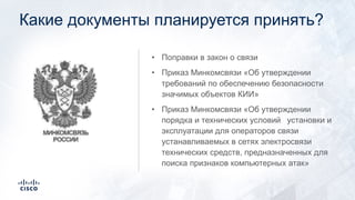 Какие документы планируется принять?
• Поправки в закон о связи
• Приказ Минкомсвязи «Об утверждении
требований по обеспечению безопасности
значимых объектов КИИ»
• Приказ Минкомсвязи «Об утверждении
порядка и технических условий установки и
эксплуатации для операторов связи
устанавливаемых в сетях электросвязи
технических средств, предназначенных для
поиска признаков компьютерных атак»
 