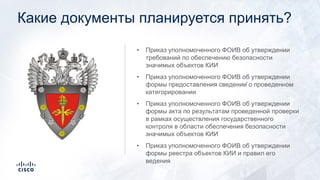 Какие документы планируется принять?
• Приказ уполномоченного ФОИВ об утверждении
требований по обеспечению безопасности
значимых объектов КИИ
• Приказ уполномоченного ФОИВ об утверждении
формы предоставления сведений о проведенном
категорировании
• Приказ уполномоченного ФОИВ об утверждении
формы акта по результатам проведенной проверки
в рамках осуществления государственного
контроля в области обеспечения безопасности
значимых объектов КИИ
• Приказ уполномоченного ФОИВ об утверждении
формы реестра объектов КИИ и правил его
ведения
 