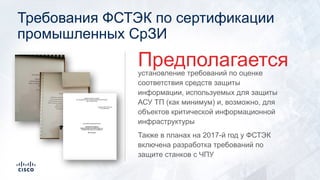 Требования ФСТЭК по сертификации
промышленных СрЗИ
установление требований по оценке
соответствия средств защиты
информации, используемых для защиты
АСУ ТП (как минимум) и, возможно, для
объектов критической информационной
инфраструктуры
Также в планах на 2017-й год у ФСТЭК
включена разработка требований по
защите станков с ЧПУ
Предполагается
 