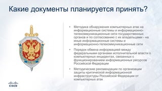 Какие документы планируется принять?
• Методика обнаружения компьютерных атак на
информационные системы и информационно-
телекоммуникационные сети государственных
органов и по согласованию с их владельцами - на
иные информационные системы и
информационно-телекоммуникационные сети
• Порядок обмена информацией между
федеральными органами исполнительной власти о
компьютерных инцидентах, связанных с
функционированием информационных ресурсов
Российской Федерации
• Методические рекомендации по организации
защиты критической информационной
инфраструктуры Российской Федерации от
компьютерных атак
 