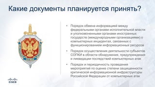 Какие документы планируется принять?
• Порядок обмена информацией между
федеральными органами исполнительной власти
и уполномоченными органами иностранных
государств (международными организациями) о
компьютерных инцидентах, связанных с
функционированием информационных ресурсов
• Порядок осуществления деятельности субъектов
СОПКИ в области обнаружения, предупреждения
и ликвидации последствий компьютерных атак
• Порядок и периодичность проведения
мероприятий по оценке степени защищенности
критической информационной инфраструктуры
Российской Федерации от компьютерных атак
 