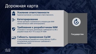 Дорожная карта
Усиление ответственности
Административная и уголовная ответственность
Категорирование
Четкие критерии и возможность владельцам КИИ
самостоятельно себя категорировать
Гибкость применения СрЗИ
Стимулирование разработки отечественных СрЗИ и
установление дополнительных требований к
зарубежным СрЗИ
Требования к разработчикам КИИ
Установка и контроль реализации требований по ИБ к
разработчикам АСУ ТП и иных ИТ КИИ
. Государство
 