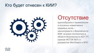 Кто будет отнесен к КИИ?
единообразия в терминологии
в основных нормативных
правовых актах –
законопроекте о безопасности
КИИ, основах госполитики в
области безопасности АСУ ТП,
приказе ФСТЭК №31 и
документах МинЭнерго и МЧС
Отсутствие
 