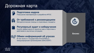 Дорожная карта
Подготовка кадров
Повышение квалификации и разработка ФГОС
От требований к рекомендациям
Методологическая помощь и отраслевые стандарты
Обмен информацией об угрозах
В том числе и с государством (ГосСОПКА) и
международными организациями (ISAC/CERT)
Регулярный аудит и киберучения
Анализ эффективности принятых мер и подготовка к
действиям в нештатных ситуациях
. Бизнес
 