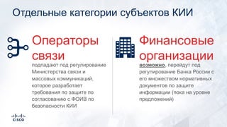 Отдельные категории субъектов КИИ
возможно, перейдут под
регулирование Банка России с
его множеством нормативных
документов по защите
информации (пока на уровне
предложений)
Финансовые
организации
подпадают под регулирование
Министерства связи и
массовых коммуникаций,
которое разработает
требования по защите по
согласованию с ФОИВ по
безопасности КИИ
Операторы
связи
 