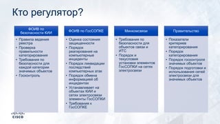 Кто регулятор?
ФОИВ по
безопасности КИИ
• Правила ведения
реестра
• Проверка
правильности
категорирования
• Требования по
безопасности для
каждой категории
значимых объектов
• Госконтроль
ФОИВ по ГосСОПКЕ
• Оценка состояния
защищенности
• Порядок
реагирования на
компьютерные
инциденты
• Порядок ликвидации
последствий
компьютерных атак
• Порядок обмена
информацией об
инцидентах
• Устанавливает на
объектах КИИ и
сетях электросвязи
элементы ГосСОПКИ
• Требования к
ГосСОПКЕ
Минкомсвязи
• Требования по
безопасности для
объектов связи и
ИТС
• Порядок и
техусловия
установки элементов
ГосСОПКИ на сетях
электросвязи
Правительство
• Показатели
критериев
категорирования
• Порядок
категорирования
• Порядок госконтроля
значимых объектов
• Порядок подготовки и
использования сетей
электросвязи для
значимых объектов
 